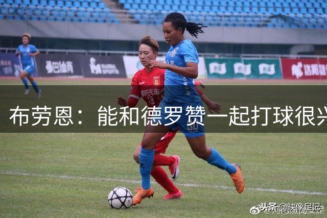 布劳恩：能和德罗赞一起打球很兴奋 始终对管理层的运作充满信心